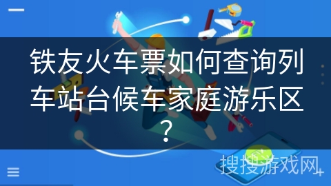 铁友火车票如何查询列车站台候车家庭游乐区? 铁友火车票如何查询列车站台候车家庭游乐区?