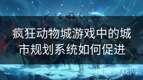 疯狂动物城游戏中的城市规划系统如何促进 疯狂动物城游戏中的城市规划系统如何促进