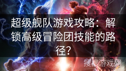 超级舰队游戏攻略:解锁高级冒险团技能的路径? 超级舰队游戏攻略:解锁高级冒险团技能的路径?