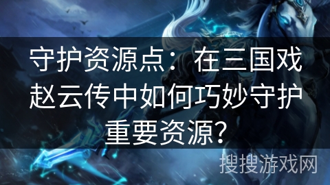守护资源点:在三国戏赵云传中如何巧妙守护重要资源? 守护资源点:在三国戏赵云传中如何巧妙守护重要资源?