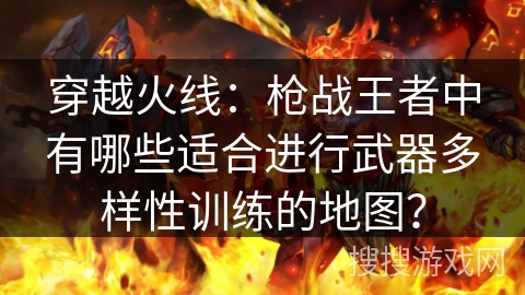 穿越火线:枪战王者中有哪些适合进行武器多样性训练的地图? 穿越火线:枪战王者中有哪些适合进行武器多样性训练的地图?