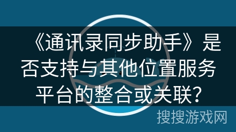 《通讯录同步助手》是否支持与其他位置服务平台的整合或关联？