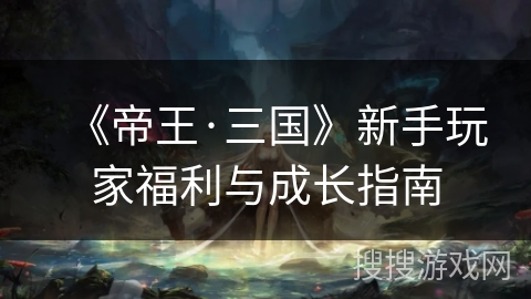 《帝王·三国》新手玩家福利与成长指南 《帝王·三国》新手玩家福利与成长指南