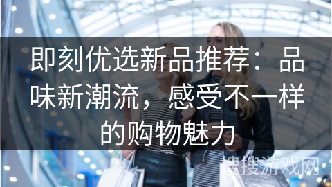 即刻优选新品推荐：品味新潮流，感受不一样的购物魅力