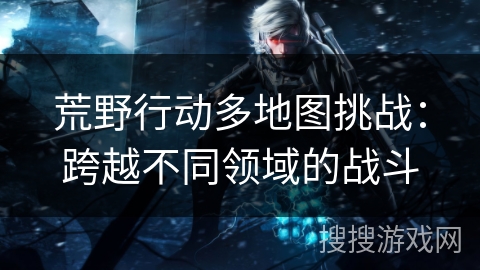 荒野行动多地图挑战：跨越不同领域的战斗