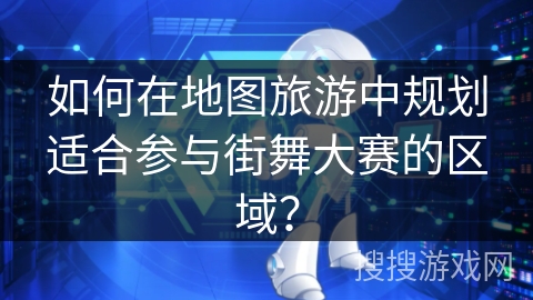 如何在地图旅游中规划适合参与街舞大赛的区域? 如何在地图旅游中规划适合参与街舞大赛的区域?