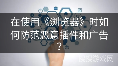 在使用《浏览器》时如何防范恶意插件和广告？