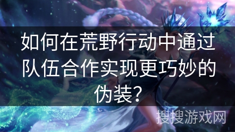 如何在荒野行动中通过队伍合作实现更巧妙的伪装？