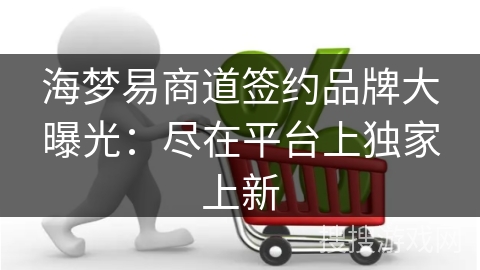 海梦易商道签约品牌大曝光：尽在平台上独家上新