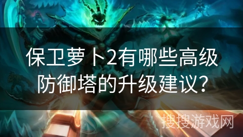 保卫萝卜2有哪些高级防御塔的升级建议? 保卫萝卜2有哪些高级防御塔的升级建议?
