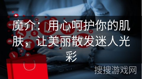 魔介：用心呵护你的肌肤，让美丽散发迷人光彩