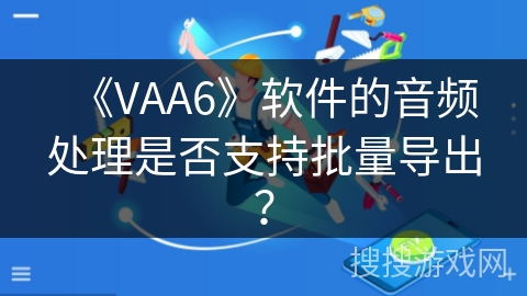 《VAA6》软件的音频处理是否支持批量导出? 《VAA6》软件的音频处理是否支持批量导出?