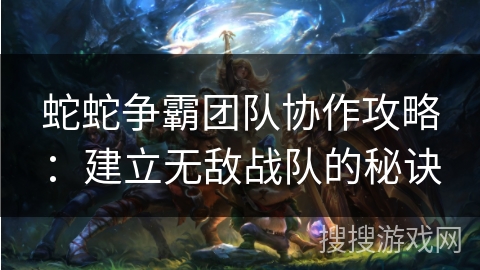 蛇蛇争霸团队协作攻略：建立无敌战队的秘诀