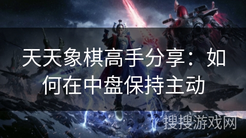 天天象棋高手分享：如何在中盘保持主动