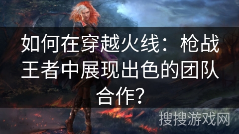 如何在穿越火线:枪战王者中展现出色的团队合作? 如何在穿越火线:枪战王者中展现出色的团队合作?