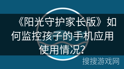 《阳光守护家长版》如何监控孩子的手机应用使用情况? 《阳光守护家长版》如何监控孩子的手机应用使用情况?