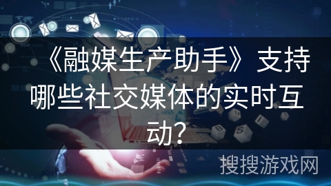 《融媒生产助手》支持哪些社交媒体的实时互动？