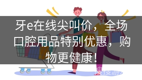 牙e在线尖叫价，全场口腔用品特别优惠，购物更健康！