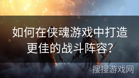如何在侠魂游戏中打造更佳的战斗阵容? 如何在侠魂游戏中打造更佳的战斗阵容?