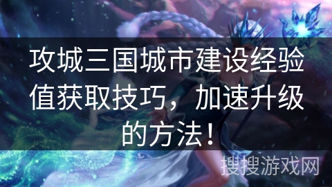 攻城三国城市建设经验值获取技巧，加速升级的方法！