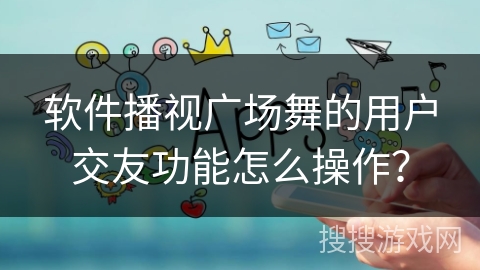 软件播视广场舞的用户交友功能怎么操作? 软件播视广场舞的用户交友功能怎么操作?