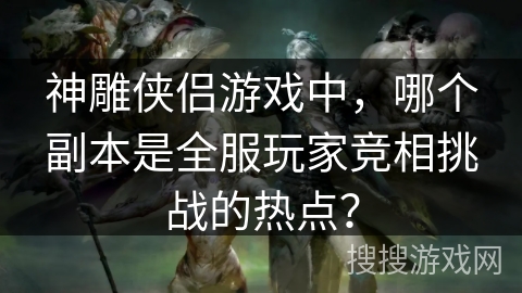 神雕侠侣游戏中,哪个副本是全服玩家竞相挑战的热点? 神雕侠侣游戏中,哪个副本是全服玩家竞相挑战的热点?