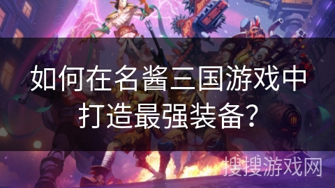 如何在名酱三国游戏中打造最强装备? 如何在名酱三国游戏中打造最强装备?