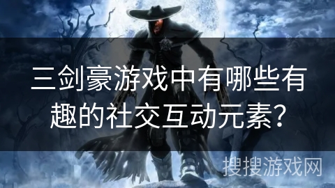 三剑豪游戏中有哪些有趣的社交互动元素? 三剑豪游戏中有哪些有趣的社交互动元素?