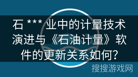 石 *** 业中的计量技术演进与《石油计量》软件的更新关系如何？