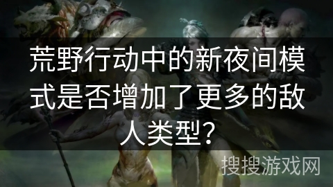 荒野行动中的新夜间模式是否增加了更多的敌人类型？