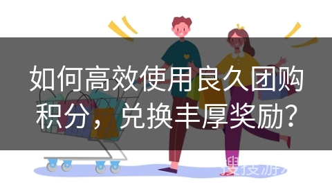 如何高效使用良久团购积分，兑换丰厚奖励？