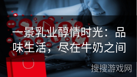 一景乳业醇情时光：品味生活，尽在牛奶之间