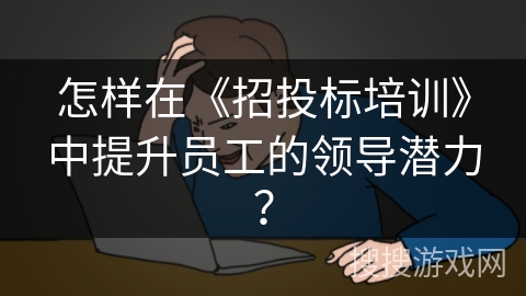 怎样在《招投标培训》中提升员工的领导潜力？