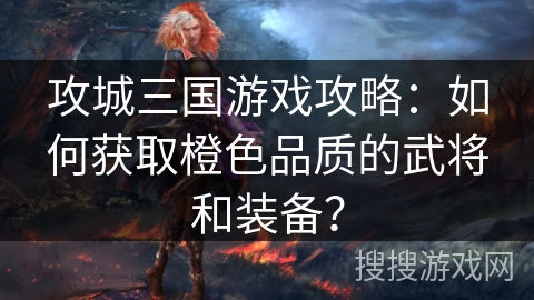 攻城三国游戏攻略:如何获取橙色品质的武将和装备? 攻城三国游戏攻略:如何获取橙色品质的武将和装备?