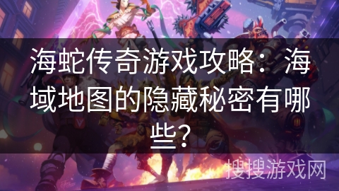 海蛇传奇游戏攻略：海域地图的隐藏秘密有哪些？