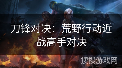 刀锋对决：荒野行动近战高手对决
