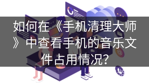 如何在《手机清理大师》中查看手机的音乐文件占用情况? 如何在《手机清理大师》中查看手机的音乐文件占用情况?