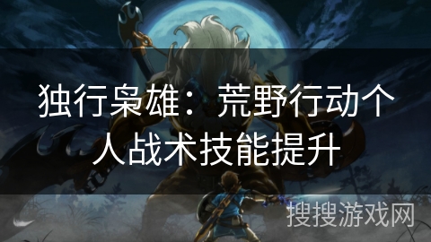 独行枭雄：荒野行动个人战术技能提升