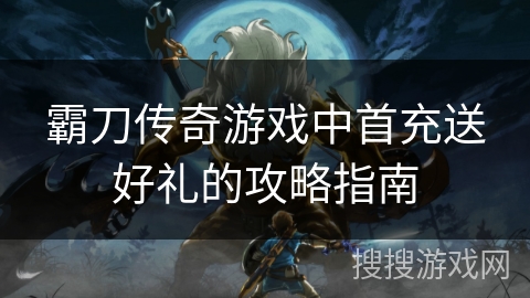 霸刀传奇游戏中首充送好礼的攻略指南 霸刀传奇游戏中首充送好礼的攻略指南