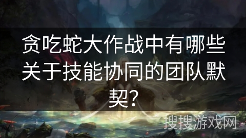 贪吃蛇大作战中有哪些关于技能协同的团队默契？