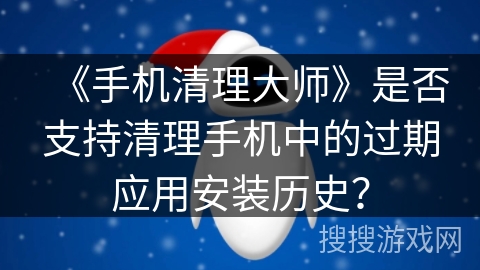 《手机清理大师》是否支持清理手机中的过期应用安装历史？