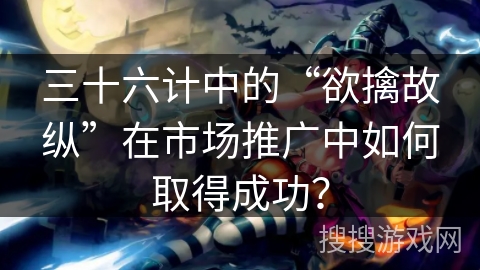 三十六计中的“欲擒故纵”在市场推广中如何取得成功? 三十六计中的“欲擒故纵”在市场推广中如何取得成功?