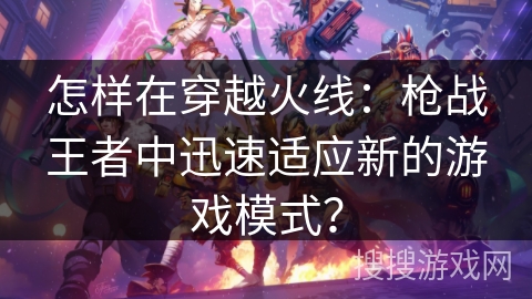 怎样在穿越火线：枪战王者中迅速适应新的游戏模式？