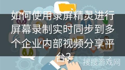 如何使用录屏精灵进行屏幕录制实时同步到多个企业内部视频分享平台？