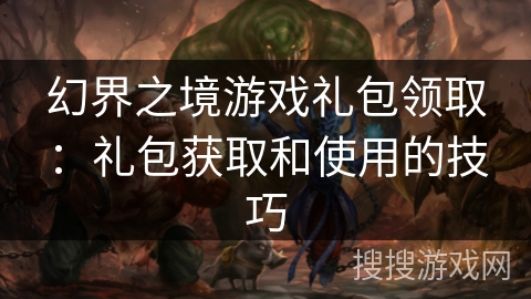 幻界之境游戏礼包领取:礼包获取和使用的技巧 幻界之境游戏礼包领取:礼包获取和使用的技巧