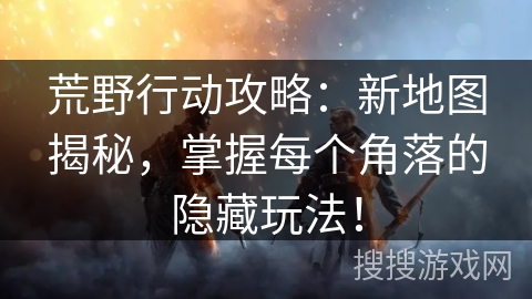 荒野行动攻略：新地图揭秘，掌握每个角落的隐藏玩法！