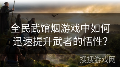 全民武馆烟游戏中如何迅速提升武者的悟性? 全民武馆烟游戏中如何迅速提升武者的悟性?
