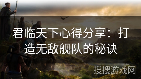君临天下心得分享：打造无敌舰队的秘诀