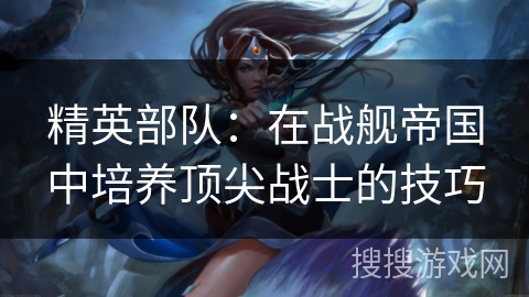 精英部队:在战舰帝国中培养顶尖战士的技巧 精英部队:在战舰帝国中培养顶尖战士的技巧