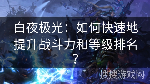 白夜极光:如何快速地提升战斗力和等级排名? 白夜极光:如何快速地提升战斗力和等级排名?